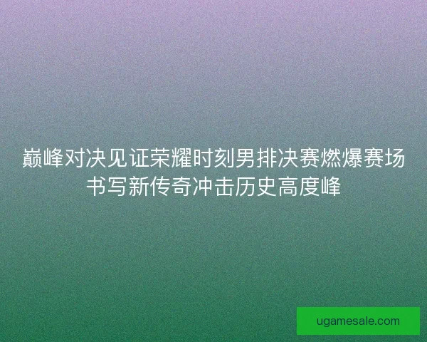 巅峰对决见证荣耀时刻男排决赛燃爆赛场书写新传奇冲击历史高度峰