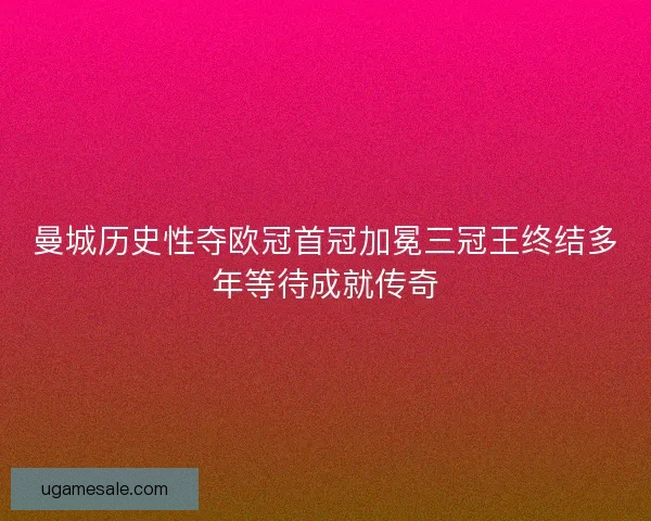 曼城历史性夺欧冠首冠加冕三冠王终结多年等待成就传奇