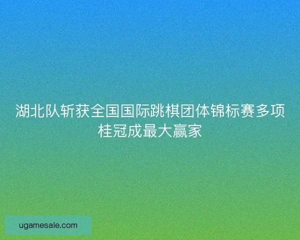 湖北队斩获全国国际跳棋团体锦标赛多项桂冠成最大赢家