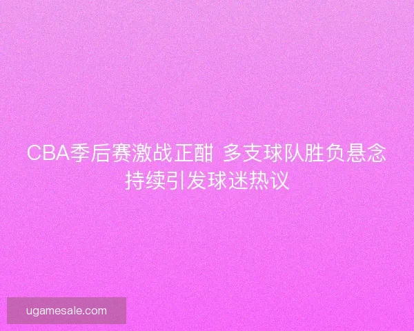 CBA季后赛激战正酣 多支球队胜负悬念持续引发球迷热议