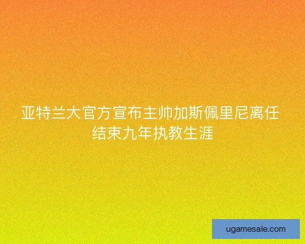 亚特兰大官方宣布主帅加斯佩里尼离任 结束九年执教生涯