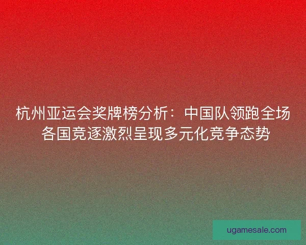 杭州亚运会奖牌榜分析：中国队领跑全场 各国竞逐激烈呈现多元化竞争态势