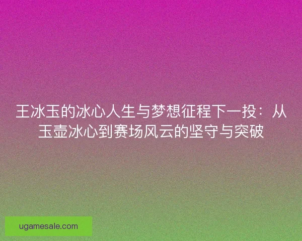 王冰玉的冰心人生与梦想征程下一投：从玉壶冰心到赛场风云的坚守与突破