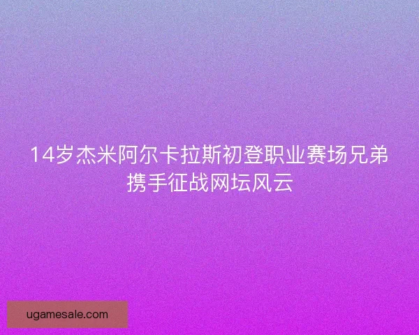 14岁杰米阿尔卡拉斯初登职业赛场兄弟携手征战网坛风云