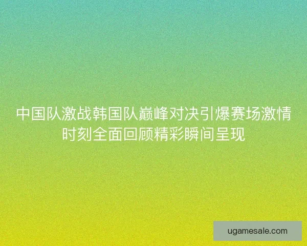 中国队激战韩国队巅峰对决引爆赛场激情时刻全面回顾精彩瞬间呈现