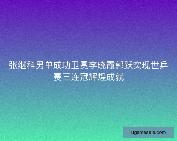 张继科男单成功卫冕李晓霞郭跃实现世乒赛三连冠辉煌成就