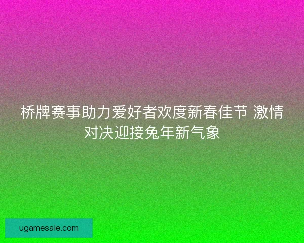 桥牌赛事助力爱好者欢度新春佳节 激情对决迎接兔年新气象