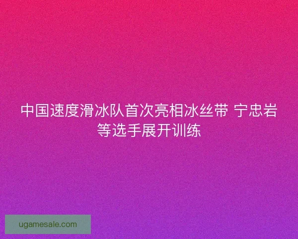 中国速度滑冰队首次亮相冰丝带 宁忠岩等选手展开训练