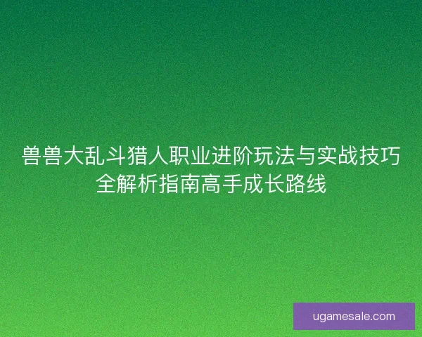 兽兽大乱斗猎人职业进阶玩法与实战技巧全解析指南高手成长路线