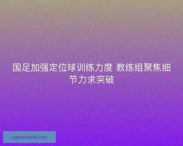 国足加强定位球训练力度 教练组聚焦细节力求突破
