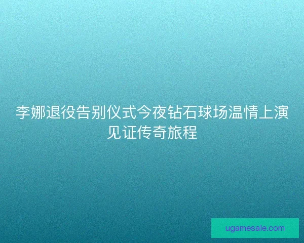 李娜退役告别仪式今夜钻石球场温情上演见证传奇旅程