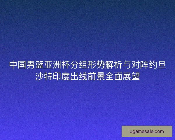 中国男篮亚洲杯分组形势解析与对阵约旦沙特印度出线前景全面展望
