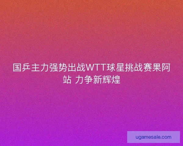 国乒主力强势出战WTT球星挑战赛果阿站 力争新辉煌