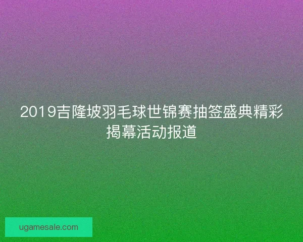 2019吉隆坡羽毛球世锦赛抽签盛典精彩揭幕活动报道