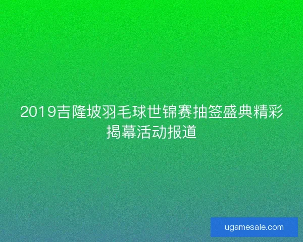 2019吉隆坡羽毛球世锦赛抽签盛典精彩揭幕活动报道