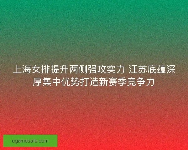 上海女排提升两侧强攻实力 江苏底蕴深厚集中优势打造新赛季竞争力