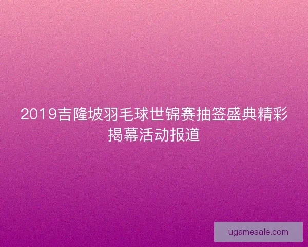 2019吉隆坡羽毛球世锦赛抽签盛典精彩揭幕活动报道