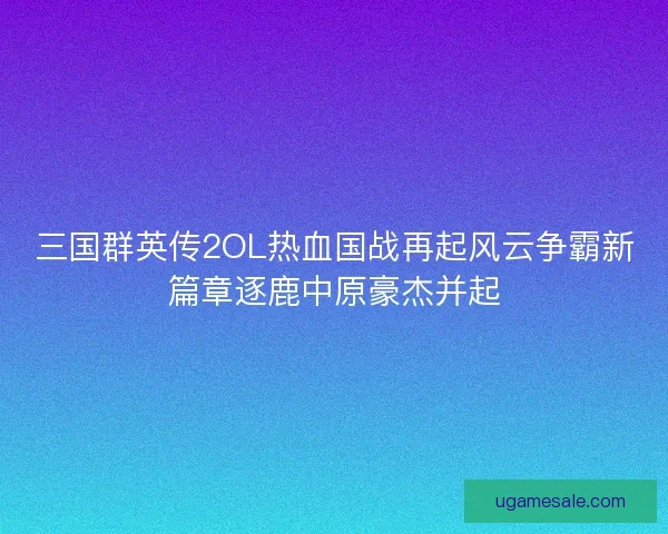 三国群英传2OL热血国战再起风云争霸新篇章逐鹿中原豪杰并起