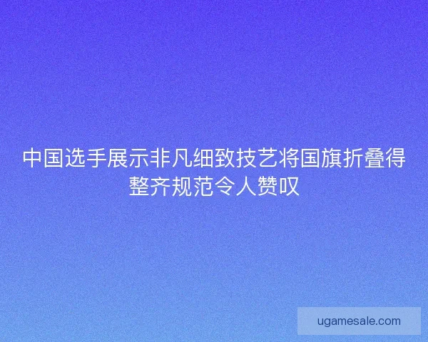 中国选手展示非凡细致技艺将国旗折叠得整齐规范令人赞叹
