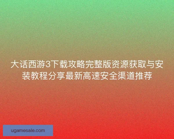 大话西游3下载攻略完整版资源获取与安装教程分享最新高速安全渠道推荐